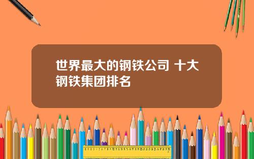 世界最大的钢铁公司 十大钢铁集团排名