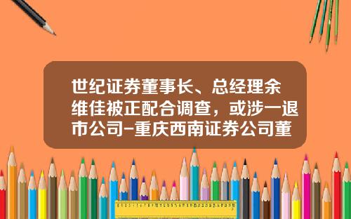 世纪证券董事长、总经理余维佳被正配合调查，或涉一退市公司-重庆西南证券公司董事长