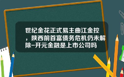 世纪金花正式易主曲江金控，陕西前首富债务危机仍未解除-开元金融是上市公司吗