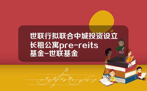 世联行拟联合中城投资设立长租公寓pre-reits基金-世联基金