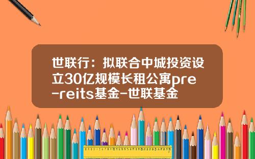 世联行：拟联合中城投资设立30亿规模长租公寓pre-reits基金-世联基金