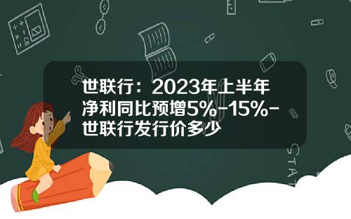 世联行：2023年上半年净利同比预增5%-15%-世联行发行价多少