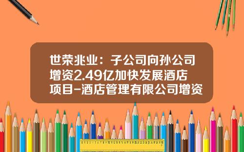 世荣兆业：子公司向孙公司增资2.49亿加快发展酒店项目-酒店管理有限公司增资