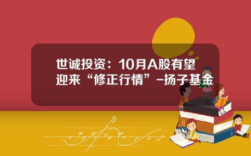 世诚投资：10月A股有望迎来“修正行情”-扬子基金