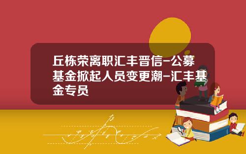 丘栋荣离职汇丰晋信-公募基金掀起人员变更潮-汇丰基金专员