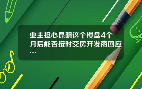 业主担心昆明这个楼盘4个月后能否按时交房开发商回应…
