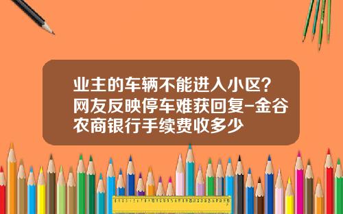 业主的车辆不能进入小区？网友反映停车难获回复-金谷农商银行手续费收多少