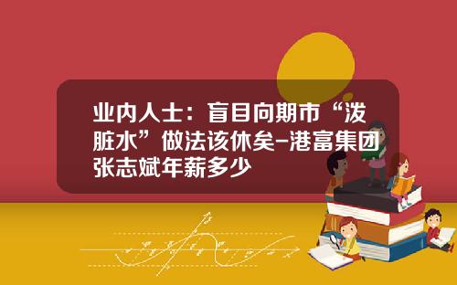 业内人士：盲目向期市“泼脏水”做法该休矣-港富集团张志斌年薪多少