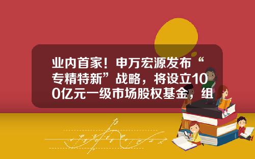 业内首家！申万宏源发布“专精特新”战略，将设立100亿元一级市场股权基金，组建超300人的北交所服务队伍-一级市场基金