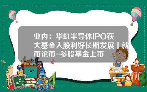业内：华虹半导体IPO获大基金入股利好长期发展丨就市论市-参股基金上市