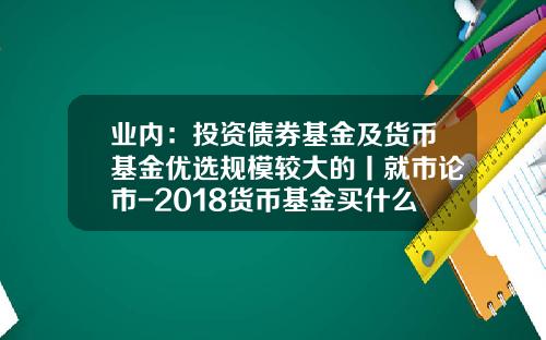 业内：投资债券基金及货币基金优选规模较大的丨就市论市-2018货币基金买什么好