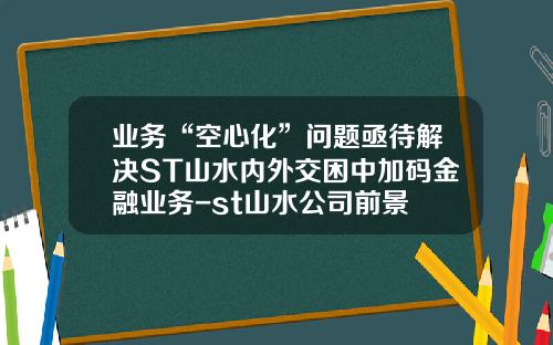 业务“空心化”问题亟待解决ST山水内外交困中加码金融业务-st山水公司前景
