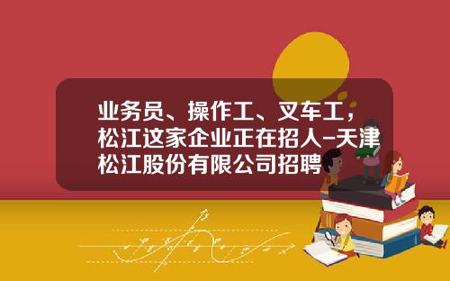 业务员、操作工、叉车工，松江这家企业正在招人-天津松江股份有限公司招聘
