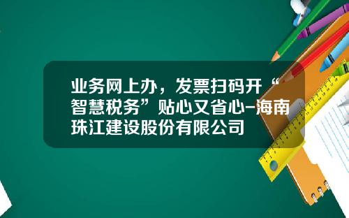 业务网上办，发票扫码开“智慧税务”贴心又省心-海南珠江建设股份有限公司