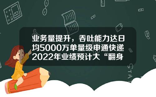 业务量提升，吞吐能力达日均5000万单量级申通快递2022年业绩预计大“翻身”｜年报前瞻-申通快递股票最新资讯