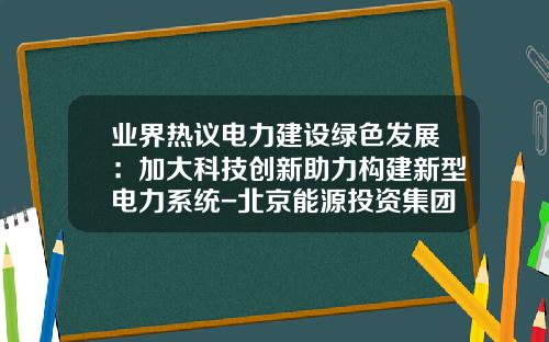业界热议电力建设绿色发展：加大科技创新助力构建新型电力系统-北京能源投资集团有限公司