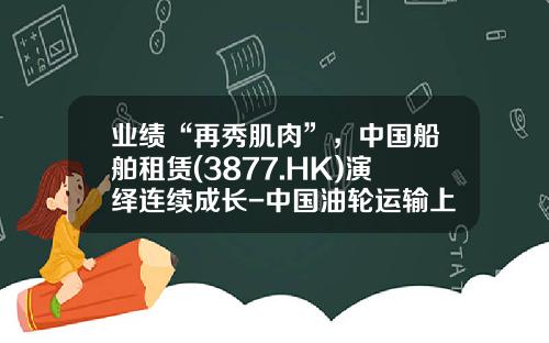 业绩“再秀肌肉”，中国船舶租赁(3877.HK)演绎连续成长-中国油轮运输上市公司