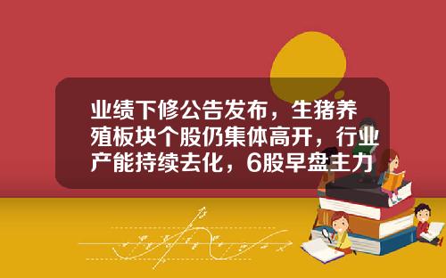 业绩下修公告发布，生猪养殖板块个股仍集体高开，行业产能持续去化，6股早盘主力资金净流入超亿元-早盘资讯精选股票