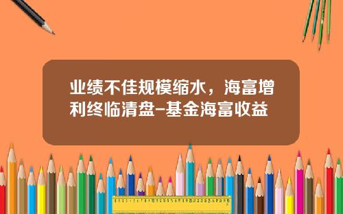 业绩不佳规模缩水，海富增利终临清盘-基金海富收益