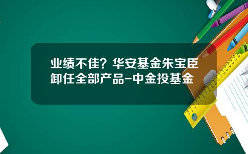 业绩不佳？华安基金朱宝臣卸任全部产品-中金投基金