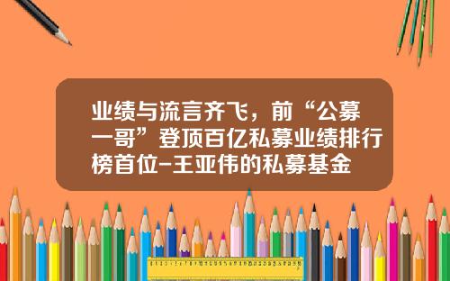 业绩与流言齐飞，前“公募一哥”登顶百亿私募业绩排行榜首位-王亚伟的私募基金