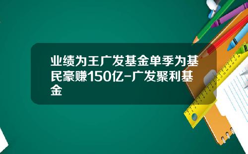业绩为王广发基金单季为基民豪赚150亿-广发聚利基金