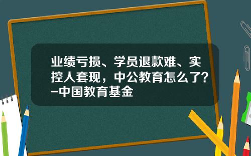 业绩亏损、学员退款难、实控人套现，中公教育怎么了？-中国教育基金