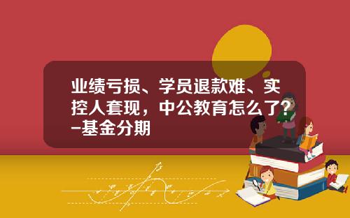 业绩亏损、学员退款难、实控人套现，中公教育怎么了？-基金分期