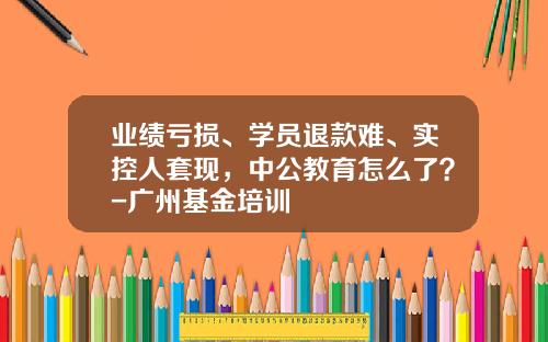 业绩亏损、学员退款难、实控人套现，中公教育怎么了？-广州基金培训