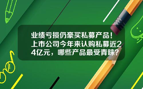 业绩亏损仍豪买私募产品！上市公司今年来认购私募近24亿元，哪些产品最受青睐？-私募基金多少起认购