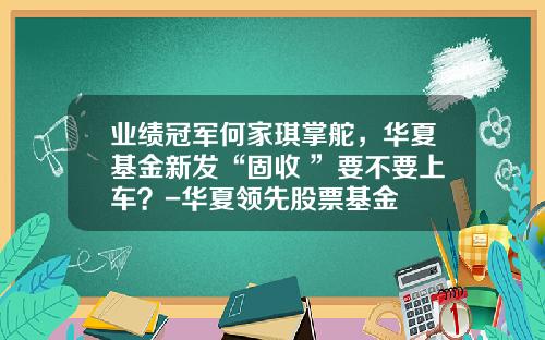 业绩冠军何家琪掌舵，华夏基金新发“固收+”要不要上车？-华夏领先股票基金