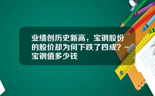 业绩创历史新高，宝钢股份的股价却为何下跌了四成？-宝钢值多少钱