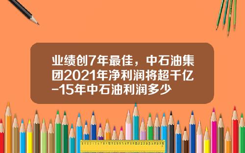 业绩创7年最佳，中石油集团2021年净利润将超千亿-15年中石油利润多少
