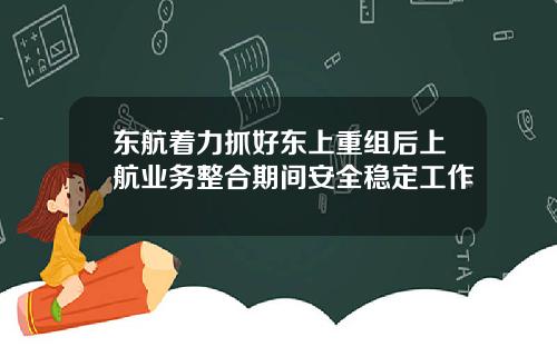 东航着力抓好东上重组后上航业务整合期间安全稳定工作