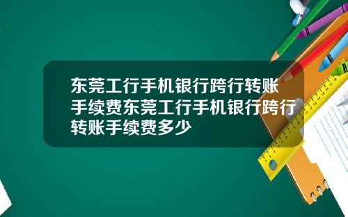 东莞工行手机银行跨行转账手续费东莞工行手机银行跨行转账手续费多少
