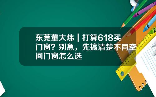 东莞董大炜｜打算618买门窗？别急，先搞清楚不同空间门窗怎么选