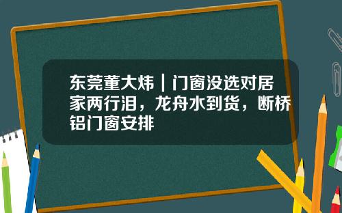 东莞董大炜｜门窗没选对居家两行泪，龙舟水到货，断桥铝门窗安排