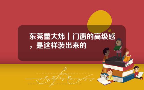 东莞董大炜｜门窗的高级感，是这样装出来的