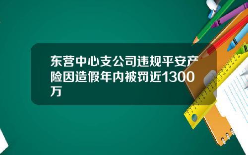 东营中心支公司违规平安产险因造假年内被罚近1300万