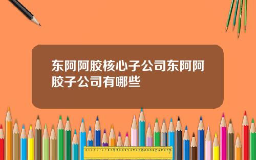东阿阿胶核心子公司东阿阿胶子公司有哪些