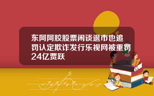 东阿阿胶股票闲谈退市也追罚认定欺诈发行乐视网被重罚24亿贾跃
