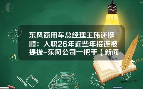 东风商用车总经理王玮还挺顺：入职26年近些年接连被提拔-东风公司一把手【新闻】