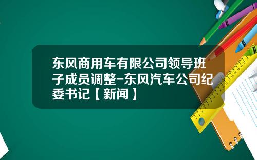 东风商用车有限公司领导班子成员调整-东风汽车公司纪委书记【新闻】