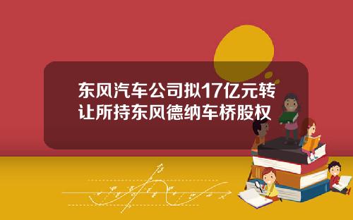 东风汽车公司拟17亿元转让所持东风德纳车桥股权