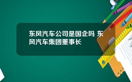 东风汽车公司是国企吗 东风汽车集团董事长