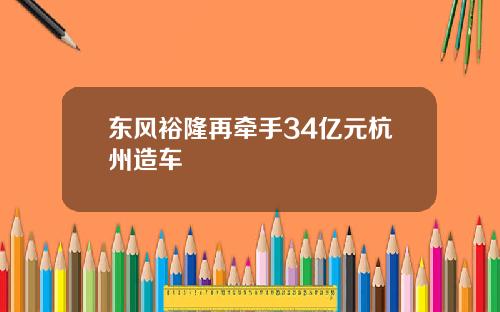 东风裕隆再牵手34亿元杭州造车