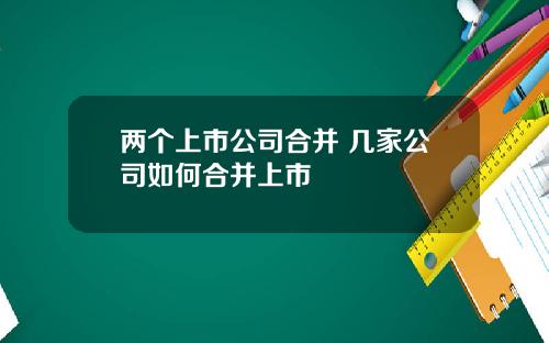 两个上市公司合并 几家公司如何合并上市