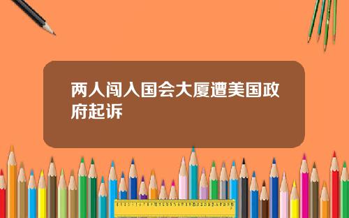 两人闯入国会大厦遭美国政府起诉