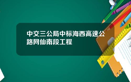 中交三公局中标海西高速公路网仙南段工程
