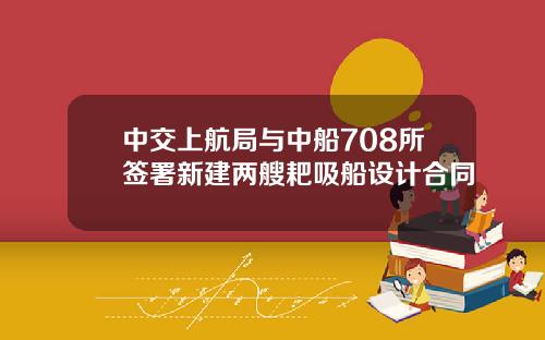 中交上航局与中船708所签署新建两艘耙吸船设计合同